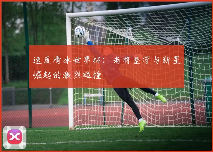 速度滑冰世界杯：老将坚守与新星崛起的激烈碰撞