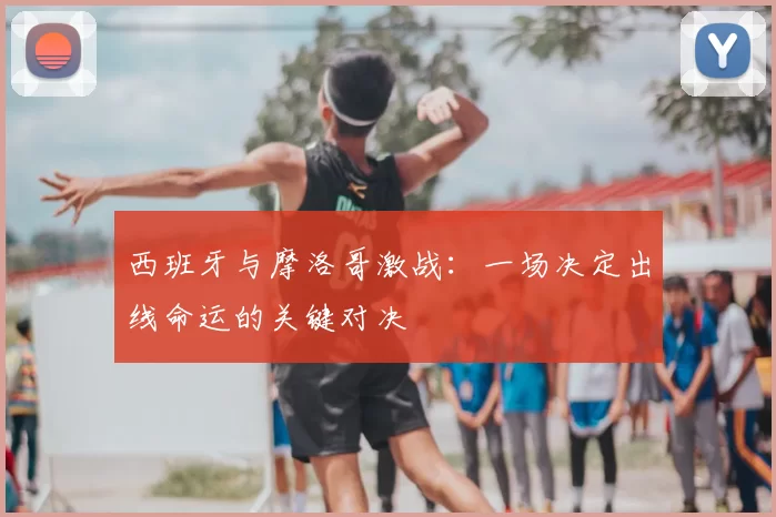 西班牙与摩洛哥激战:一场决定出线命运的关键对决