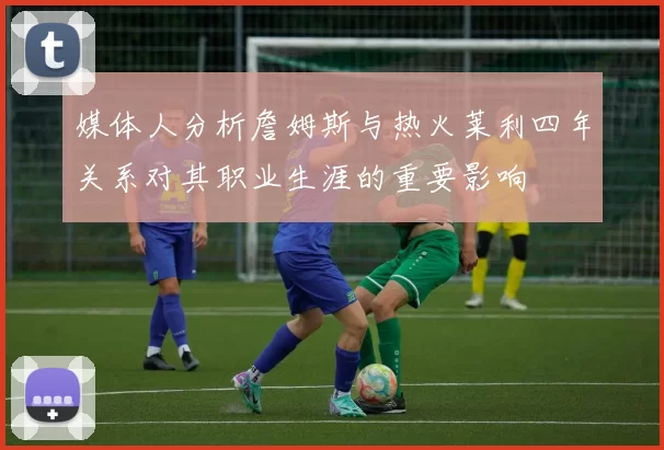 媒体人分析詹姆斯与热火莱利四年关系对其职业生涯的重要影响