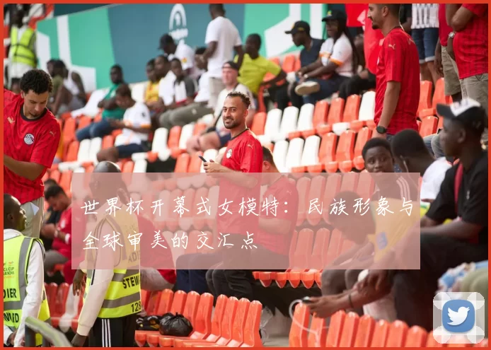 世界杯开幕式女模特:民族形象与全球审美的交汇点