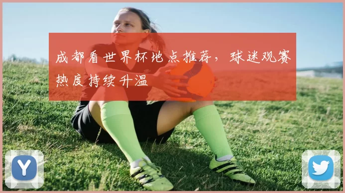成都看世界杯地点推荐，球迷观赛热度持续升温
