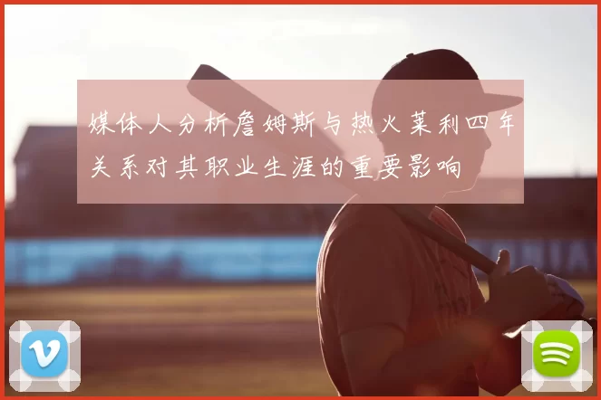 媒体人分析詹姆斯与热火莱利四年关系对其职业生涯的重要影响