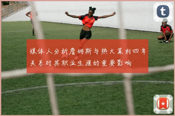 媒体人分析詹姆斯与热火莱利四年关系对其职业生涯的重要影响