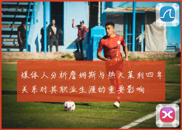 媒体人分析詹姆斯与热火莱利四年关系对其职业生涯的重要影响
