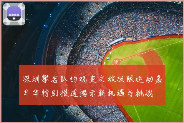 深圳攀岩队的蜕变之旅极限运动嘉年华特别报道揭示新机遇与挑战