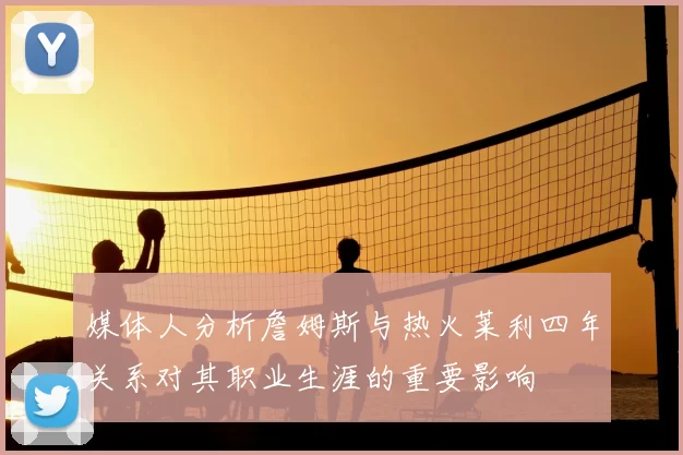 媒体人分析詹姆斯与热火莱利四年关系对其职业生涯的重要影响