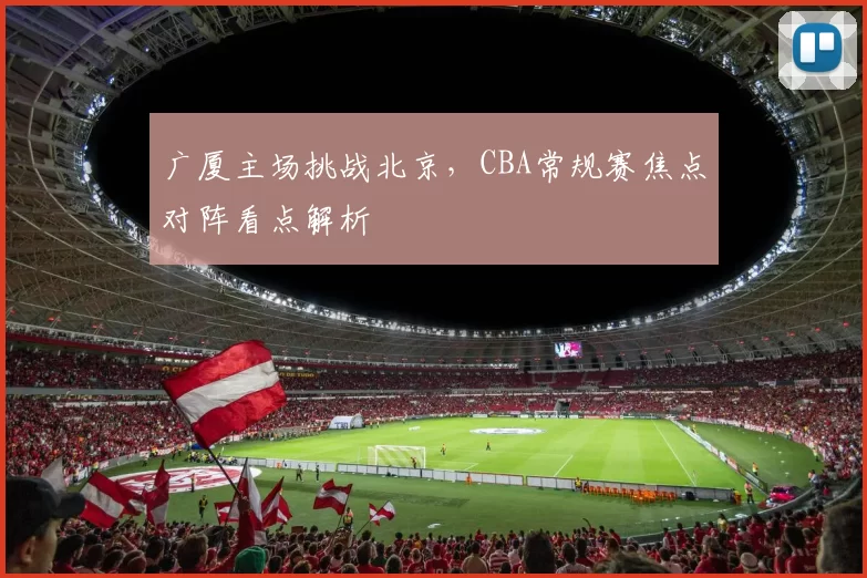广厦主场挑战北京,CBA常规赛焦点对阵看点解析