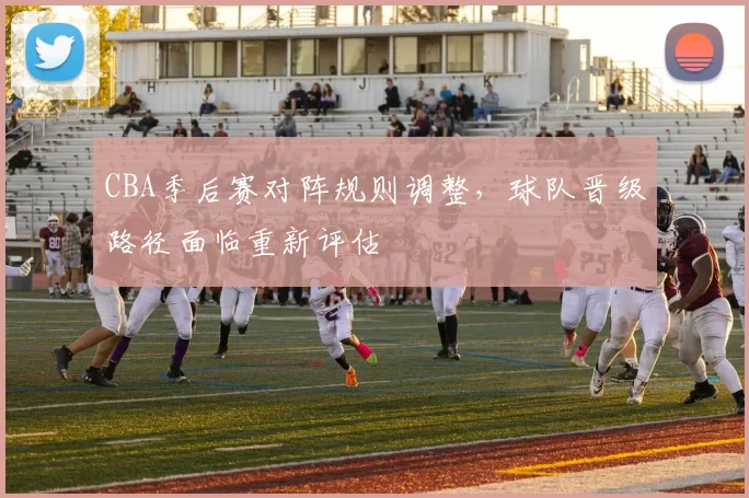 CBA季后赛对阵规则调整，球队晋级路径面临重新评估