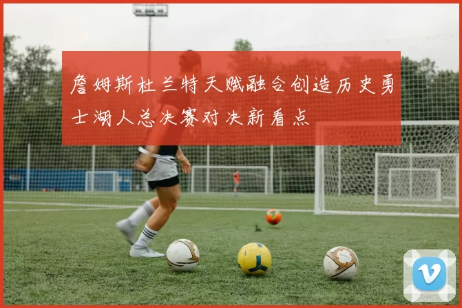 詹姆斯杜兰特天赋融合创造历史勇士湖人总决赛对决新看点