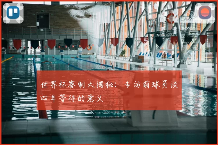 世界杯赛制大揭秘:专访前球员谈四年等待的意义