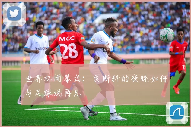 世界杯闭幕式:莫斯科的夜晚如何与足球说再见