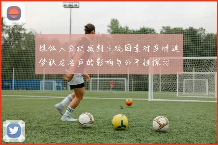 媒体人分析裁判主观因素对多特追梦狄龙名声的影响与公平性探讨