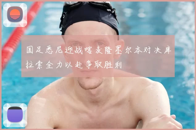 国足悉尼迎战喀麦隆墨尔本对决库拉索全力以赴争取胜利