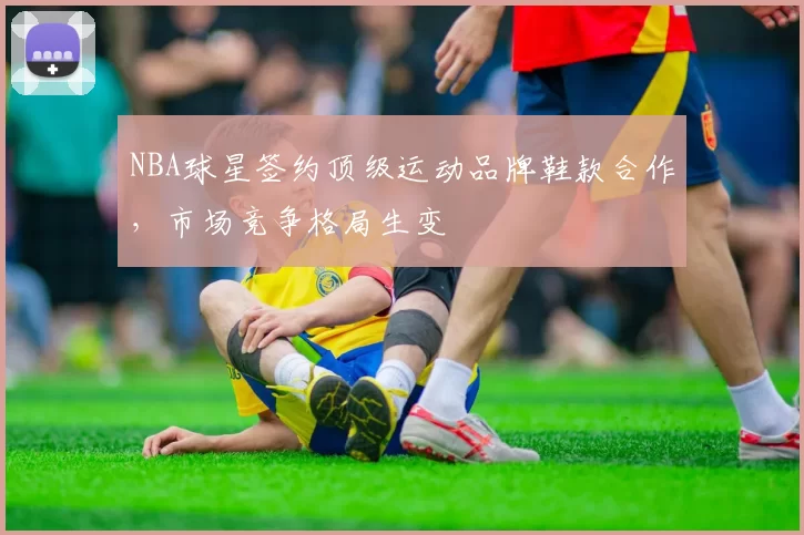 NBA球星签约顶级运动品牌鞋款合作，市场竞争格局生变