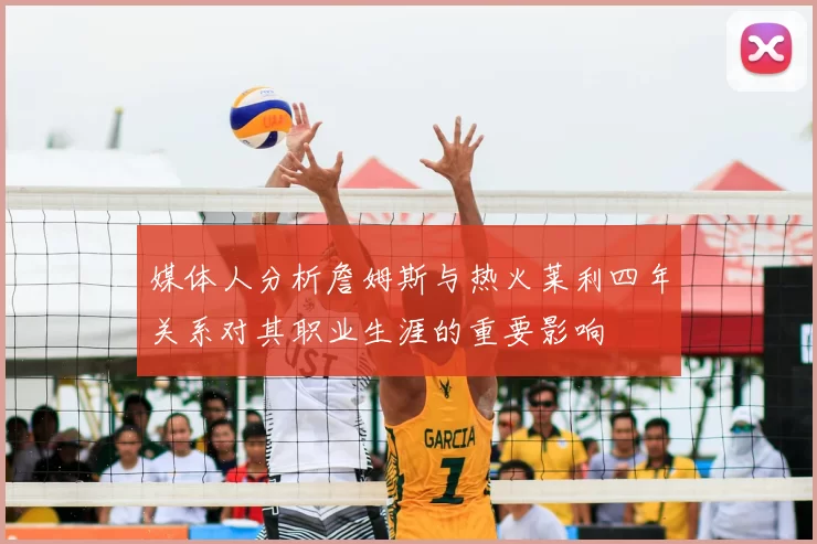 媒体人分析詹姆斯与热火莱利四年关系对其职业生涯的重要影响
