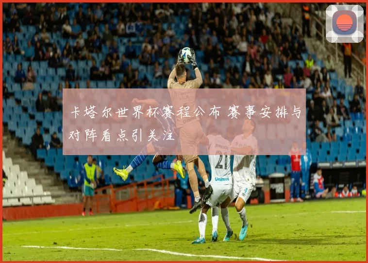 卡塔尔世界杯赛程公布 赛事安排与对阵看点引关注