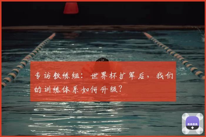 专访教练组:世界杯扩军后,我们的训练体系如何升级?