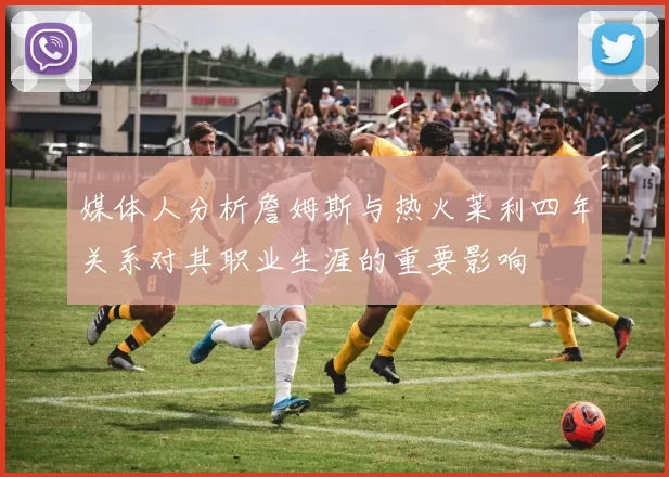 媒体人分析詹姆斯与热火莱利四年关系对其职业生涯的重要影响