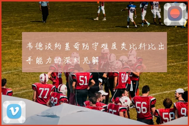 韦德谈约基奇防守难度类比科比出手能力的深刻见解