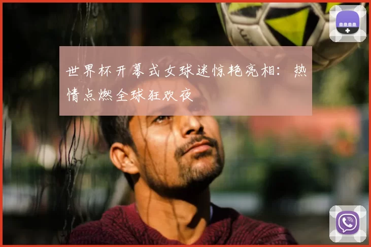 世界杯开幕式女球迷惊艳亮相:热情点燃全球狂欢夜
