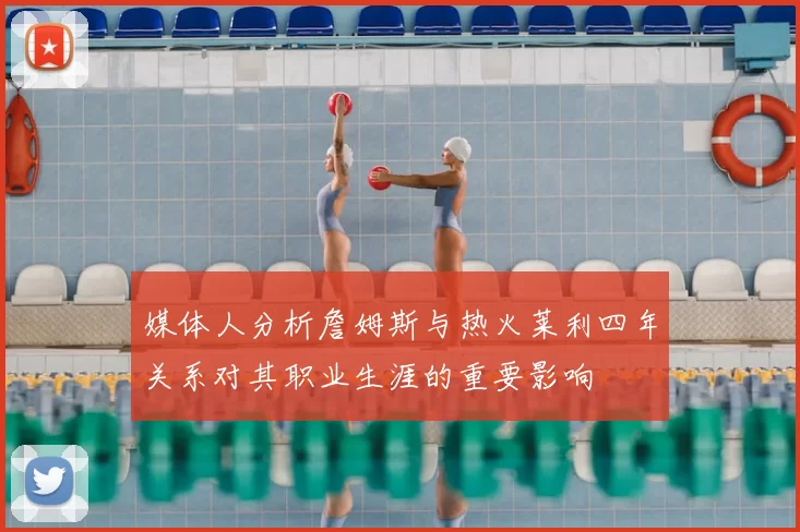 媒体人分析詹姆斯与热火莱利四年关系对其职业生涯的重要影响