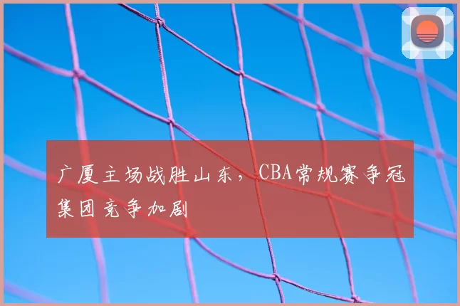 广厦主场战胜山东,CBA常规赛争冠集团竞争加剧