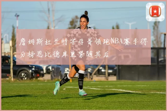 詹姆斯杜兰特字母哥领跑NBA赛季得分榜恩比德库里紧随其后