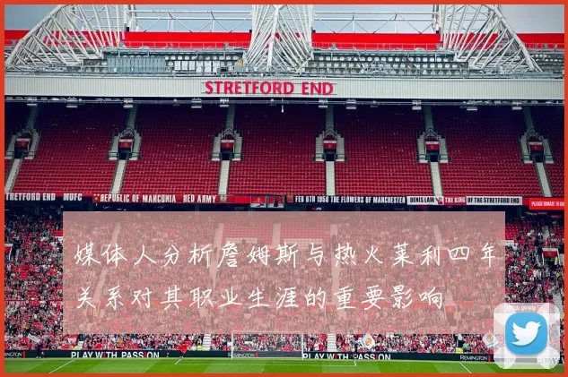 媒体人分析詹姆斯与热火莱利四年关系对其职业生涯的重要影响