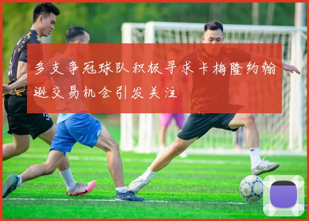 多支争冠球队积极寻求卡梅隆约翰逊交易机会引发关注