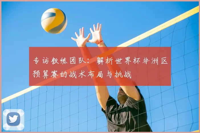 专访教练团队:解析世界杯非洲区预算赛的战术布局与挑战