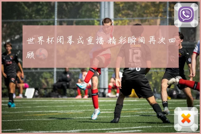 世界杯闭幕式重播 精彩瞬间再次回顾