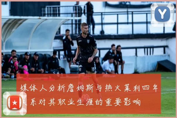 媒体人分析詹姆斯与热火莱利四年关系对其职业生涯的重要影响