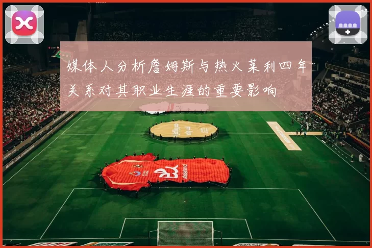 媒体人分析詹姆斯与热火莱利四年关系对其职业生涯的重要影响