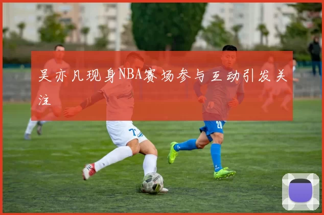 吴亦凡现身NBA赛场参与互动引发关注