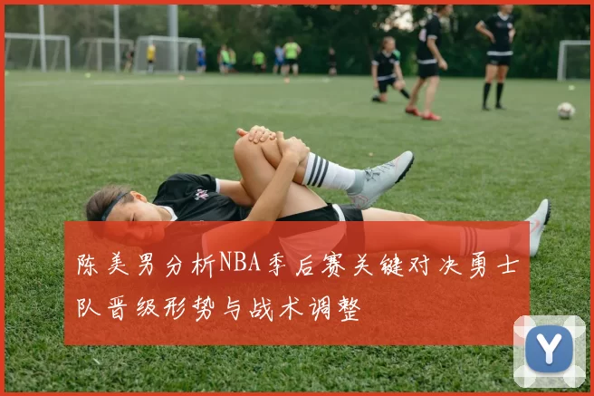 陈美男分析NBA季后赛关键对决勇士队晋级形势与战术调整