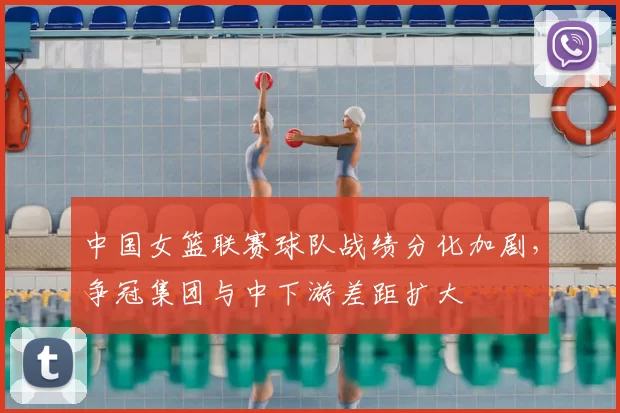 中国女篮联赛球队战绩分化加剧，争冠集团与中下游差距扩大