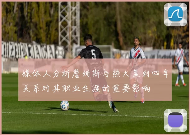 媒体人分析詹姆斯与热火莱利四年关系对其职业生涯的重要影响