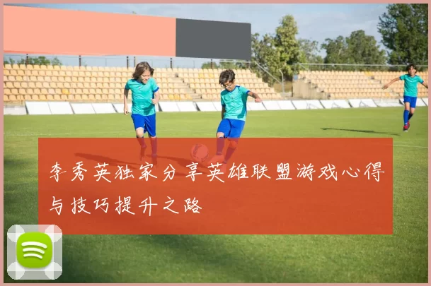 李秀英独家分享英雄联盟游戏心得与技巧提升之路