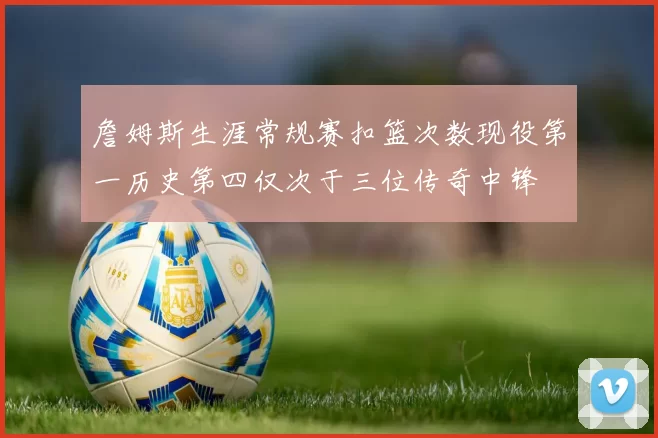 詹姆斯生涯常规赛扣篮次数现役第一历史第四仅次于三位传奇中锋