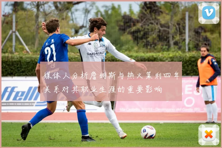 媒体人分析詹姆斯与热火莱利四年关系对其职业生涯的重要影响