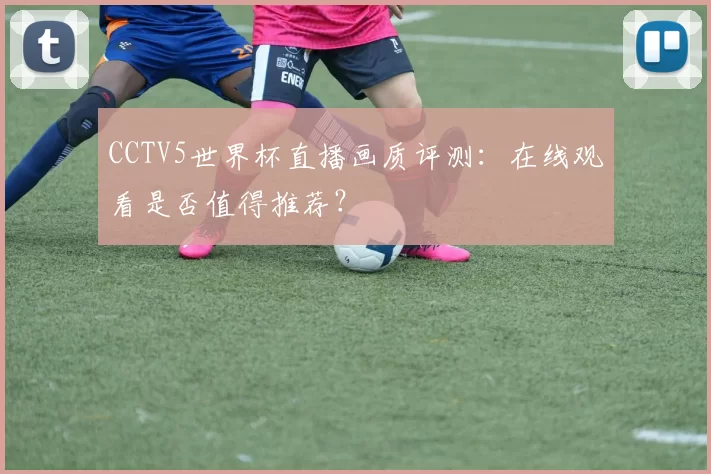 CCTV5世界杯直播画质评测：在线观看是否值得推荐？