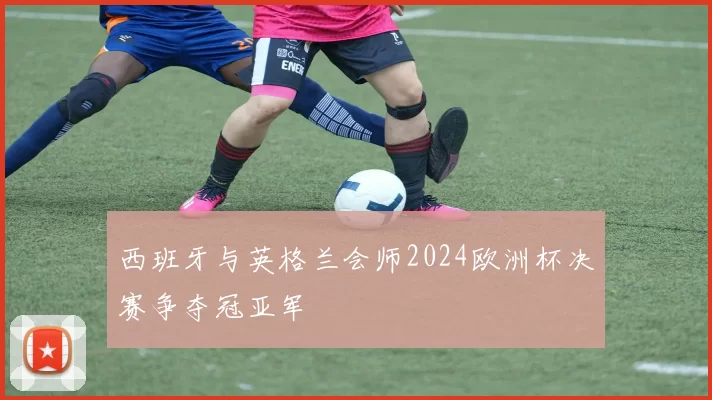 西班牙与英格兰会师2024欧洲杯决赛争夺冠亚军