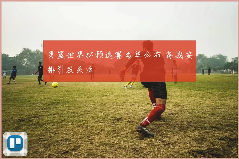 男篮世界杯预选赛名单公布 备战安排引发关注