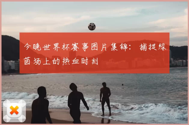 今晚世界杯赛事图片集锦:捕捉绿茵场上的热血时刻