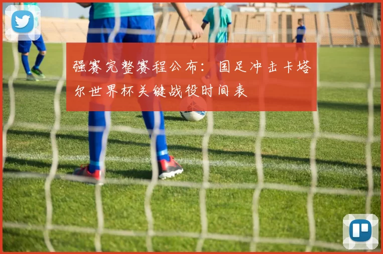 强赛完整赛程公布:国足冲击卡塔尔世界杯关键战役时间表