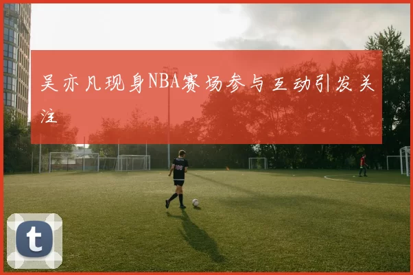 吴亦凡现身NBA赛场参与互动引发关注