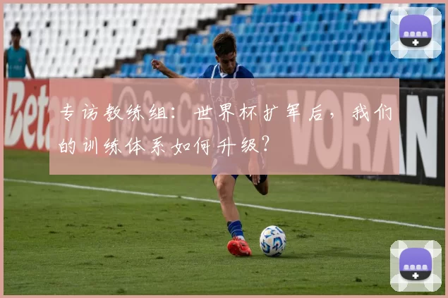 专访教练组：世界杯扩军后，我们的训练体系如何升级？