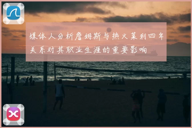 媒体人分析詹姆斯与热火莱利四年关系对其职业生涯的重要影响