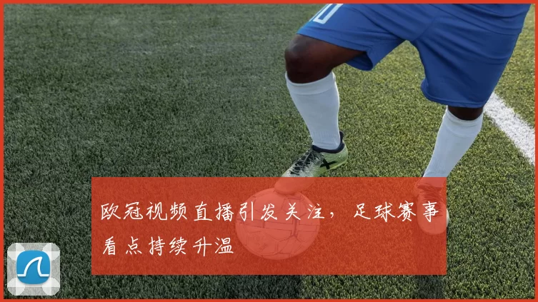 欧冠视频直播引发关注,足球赛事看点持续升温