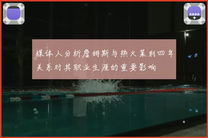 媒体人分析詹姆斯与热火莱利四年关系对其职业生涯的重要影响